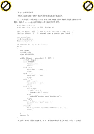 H                                                                                                  H
          F-XC A N GE                                                                                        F-XC A N GE
    PD                                                                                                 PD




                          !




                                                                                                                             !
                       W




                                                                                                                          W
                      O




                                                                                                                         O
                     N




                                                                                                                        N
                   y




                                                                                                                      y
                bu




                                                                                                                   bu
           to




                                                                                                              to
          k




                                                                                                             k
     lic




                                                                                                        lic
    C




                                                                                                       C
w




                                                                                                   w
                               m




                                                                                                                                  m
    w                                                                                                  w
w




                                                                                                   w
                              o




                                                                                                                                 o
        .d o                  .c                                                                           .d o                  .c
               c u-tr a c k                                                                                       c u-tr a c k


                                       getop



                                   main                  switch
                                               switch        3.4

                                   #include <stdio.h>
                                   #include <stdlib.h> /* for atof() */

                                   #define MAXOP 100 /* max size of operand or operator */
                                   #define NUMBER '0' /* signal that a number was found */

                                   int getop(char []);
                                   void push(double);
                                   double pop(void);

                                   /* reverse Polish calculator */
                                   main()
                                   {
                                      int type;
                                      double op2;
                                      char s[MAXOP];

                                       while ((type = getop(s)) != EOF) {
                                          switch (type) {
                                          case NUMBER:
                                              push(atof(s));
                                              break;
                                          case '+':
                                              push(pop() + pop());
                                              break;
                                          case '*':
                                              push(pop() * pop());
                                              break;
                                          case '-':
                                              op2 = pop();
                                              push(pop() - op2);
                                              break;
                                          case '/':
                                              op2 = pop();
                                              if (op2 != 0.0)
                                                 push(pop() / op2);
                                              else
                                                 printf("error: zero divisorn");
                                              break;
                                          case 'n':
                                              printf("t%.8gn", pop());
                                              break;
                                          default:
                                              printf("error: unknown command %sn", s);
                                              break;
                                          }
                                       }
                                       return 0;
                                   }

                                        + *                                                  - /
 