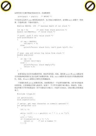 H                                                                                                    H
          F-XC A N GE                                                                                          F-XC A N GE
    PD                                                                                                   PD




                          !




                                                                                                                               !
                       W




                                                                                                                            W
                      O




                                                                                                                           O
                     N




                                                                                                                          N
                   y




                                                                                                                        y
                bu




                                                                                                                     bu
           to




                                                                                                                to
          k




                                                                                                               k
     lic




                                                                                                          lic
    C




                                                                                                         C
w




                                                                                                     w
                               m




                                                                                                                                    m
    w                                                                                                    w
w




                                                                                                     w
                              o




                                                                                                                                   o
        .d o                  .c                                                                             .d o                  .c
               c u-tr a c k                                                                                         c u-tr a c k




                                   push(pop() - pop());   /* WRONG */

                                              pop                                       main


                                   #define MAXVAL 100 /* maximum depth of val stack */

                                   int sp = 0;        /* next free stack position */
                                   double val[MAXVAL]; /* value stack */

                                   /* push: push f onto value stack */
                                   void push(double f)
                                   {
                                      if (sp < MAXVAL)
                                          val[sp++] = f;
                                      else
                                          printf("error: stack full, can't push %gn", f);
                                   }

                                   /* pop: pop and return top value from stack */
                                   double pop(void)
                                   {
                                      if (sp > 0)
                                          return val[--sp];
                                      else {
                                          printf("error: stack emptyn");
                                          return 0.0;
                                      }
                                   }

                                                                                    push       pop
                                                                        main
                                          main

                                              getop

                                                                               NUMBER


                                   #include <ctype.h>

                                   int getch(void);
                                   void ungetch(int);

                                   /* getop: get next character or numeric operand */
                                   int getop(char s[])
                                   {
                                      int i, c;

                                      while ((s[0] = c = getch()) == ' ' || c == 't')
                                         ;
                                      s[1] = '0';
                                      if (!isdigit(c) && c != '.')
                                         return c;     /* not a number */
                                      i = 0;
 