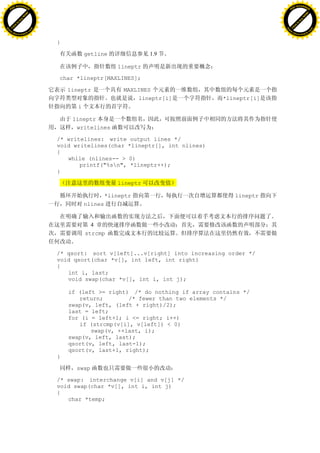 H                                                                                                 H
          F-XC A N GE                                                                                       F-XC A N GE
    PD                                                                                                PD




                          !




                                                                                                                            !
                       W




                                                                                                                         W
                      O




                                                                                                                        O
                     N




                                                                                                                       N
                   y




                                                                                                                     y
                bu




                                                                                                                  bu
           to




                                                                                                             to
          k




                                                                                                            k
     lic




                                                                                                       lic
    C




                                                                                                      C
w




                                                                                                  w
                               m




                                                                                                                                 m
    w                                                                                                 w
w




                                                                                                  w
                              o




                                                                                                                                o
        .d o                  .c                                                                          .d o                  .c
               c u-tr a c k                                                                                      c u-tr a c k


                                   }

                                              getline               1.9

                                                          1ineptr

                                   char *lineptr[MAXLINES];

                                       1ineptr              MAXLINES
                                                                lineptr[i]          *lineptr[i]
                                          i

                                        1ineptr
                                         writelines

                                   /* writelines: write output lines */
                                   void writelines(char *lineptr[], int nlines)
                                   {
                                      while (nlines-- > 0)
                                          printf("%sn", *lineptr++);
                                   }

                                                          lineptr

                                                       *lineptr                        lineptr
                                              nlines


                                                4
                                              strcmp


                                   /* qsort: sort v[left]...v[right] into increasing order */
                                   void qsort(char *v[], int left, int right)
                                   {
                                      int i, last;
                                      void swap(char *v[], int i, int j);

                                       if (left >= right) /* do nothing if array contains */
                                          return;        /* fewer than two elements */
                                       swap(v, left, (left + right)/2);
                                       last = left;
                                       for (i = left+1; i <= right; i++)
                                          if (strcmp(v[i], v[left]) < 0)
                                              swap(v, ++last, i);
                                       swap(v, left, last);
                                       qsort(v, left, last-1);
                                       qsort(v, last+1, right);
                                   }

                                         swap

                                   /* swap: interchange v[i] and v[j] */
                                   void swap(char *v[], int i, int j)
                                   {
                                      char *temp;
 