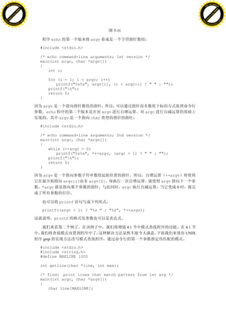 H                                                                                                                    H
          F-XC A N GE                                                                                                          F-XC A N GE
    PD                                                                                                                   PD




                          !




                                                                                                                                               !
                       W




                                                                                                                                            W
                      O




                                                                                                                                           O
                     N




                                                                                                                                          N
                   y




                                                                                                                                        y
                bu




                                                                                                                                     bu
           to




                                                                                                                                to
          k




                                                                                                                               k
     lic




                                                                                                                          lic
    C




                                                                                                                         C
w




                                                                                                                     w
                               m




                                                                                                                                                    m
    w                                                                                                                    w
w




                                                                                                                     w
                              o




                                                                                                                                                   o
        .d o                  .c                                                                                             .d o                  .c
               c u-tr a c k                                                                                                         c u-tr a c k


                                                                             5-11

                                              echo             argv

                                   #include <stdio.h>

                                   /* echo command-line arguments; 1st version */
                                   main(int argc, char *argv[])
                                   {
                                      int i;

                                         for (i = 1; i < argc; i++)
                                            printf("%s%s", argv[i], (i < argc-1) ? " " : "");
                                         printf("n");
                                         return 0;
                                   }

                                       argv
                                        echo                          argv                  argc
                                                 argv          char

                                   #include <stdio.h>

                                   /* echo command-line arguments; 2nd version */
                                   main(int argc, char *argv[])
                                   {
                                      while (--argc > 0)
                                          printf("%s%s", *++argv, (argc > 1) ? " " : "");
                                      printf("n");
                                      return 0;
                                   }

                                       argv                                                          ++argv
                                                     argv[1]   argv[0]                             argv
                                   *argv                                            argc                  0


                                                 printf

                                   printf((argc > 1) ? "%s " : "%s”, *++argv);

                                               printf

                                                                                      4.1                     4.1
                                                                                                              UNIX
                                       grep

                                   #include <stdio.h>
                                   #include <string.h>
                                   #define MAXLINE 1000

                                   int getline(char *line, int max);

                                   /* find: print lines that match pattern from 1st arg */
                                   main(int argc, char *argv[])
                                   {
                                      char line[MAXLINE];
 