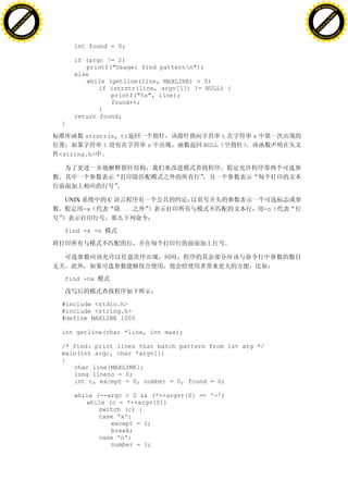 H                                                                                              H
          F-XC A N GE                                                                                    F-XC A N GE
    PD                                                                                             PD




                          !




                                                                                                                         !
                       W




                                                                                                                      W
                      O




                                                                                                                     O
                     N




                                                                                                                    N
                   y




                                                                                                                  y
                bu




                                                                                                               bu
           to




                                                                                                          to
          k




                                                                                                         k
     lic




                                                                                                    lic
    C




                                                                                                   C
w




                                                                                               w
                               m




                                                                                                                              m
    w                                                                                              w
w




                                                                                               w
                              o




                                                                                                                             o
        .d o                  .c                                                                       .d o                  .c
               c u-tr a c k                                                                                   c u-tr a c k


                                       int found = 0;

                                       if (argc != 2)
                                          printf("Usage: find patternn");
                                       else
                                          while (getline(line, MAXLINE) > 0)
                                              if (strstr(line, argv[1]) != NULL) {
                                                 printf("%s", line);
                                                 found++;
                                              }
                                       return found;
                                   }

                                          strstr(s, t)                           t    s
                                               t           s              NULL
                                   <string.h>




                                    UNIX         C
                                           -x        ……                                   -n


                                    find -x -n




                                    find -nx



                                   #include <stdio.h>
                                   #include <string.h>
                                   #define MAXLINE 1000

                                   int getline(char *line, int max);

                                   /* find: print lines that match pattern from 1st arg */
                                   main(int argc, char *argv[])
                                   {
                                      char line[MAXLINE];
                                      long lineno = 0;
                                      int c, except = 0, number = 0, found = 0;

                                       while (--argc > 0 && (*++argv)[0] == '-')
                                          while (c = *++argv[0])
                                              switch (c) {
                                              case 'x':
                                                 except = 1;
                                                 break;
                                              case 'n':
                                                 number = 1;
 