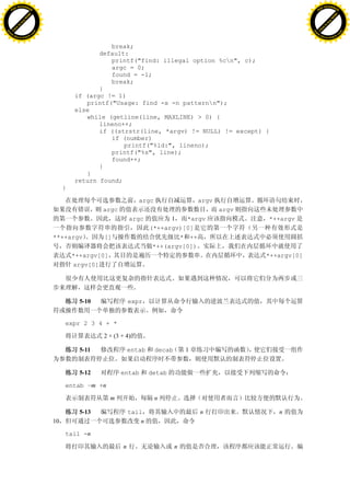 H                                                                                                                     H
          F-XC A N GE                                                                                                           F-XC A N GE
    PD                                                                                                                    PD




                          !




                                                                                                                                                !
                       W




                                                                                                                                             W
                      O




                                                                                                                                            O
                     N




                                                                                                                                           N
                   y




                                                                                                                                         y
                bu




                                                                                                                                      bu
           to




                                                                                                                                 to
          k




                                                                                                                                k
     lic




                                                                                                                           lic
    C




                                                                                                                          C
w




                                                                                                                      w
                               m




                                                                                                                                                     m
    w                                                                                                                     w
w




                                                                                                                      w
                              o




                                                                                                                                                    o
        .d o                  .c                                                                                              .d o                  .c
               c u-tr a c k                                                                                                          c u-tr a c k


                                                      break;
                                                   default:
                                                      printf("find: illegal option %cn", c);
                                                      argc = 0;
                                                      found = -1;
                                                      break;
                                                   }
                                            if (argc != 1)
                                               printf("Usage: find -x -n patternn");
                                            else
                                               while (getline(line, MAXLINE) > 0) {
                                                   lineno++;
                                                   if ((strstr(line, *argv) != NULL) != except) {
                                                      if (number)
                                                          printf("%ld:", lineno);
                                                      printf("%s", line);
                                                      found++;
                                                   }
                                               }
                                            return found;
                                        }

                                                                    argc                   argv
                                                     argc                                         argv
                                                                 argc          1   *argv                 *++argv
                                                                         (*++argv)[0]
                                   **++argv          []                          * ++
                                                                          *++(argv[0])
                                            *++argv[0]                                                   *++argv[0]
                                            argv[0]




                                              5-10               expr


                                        expr 2 3 4 + *

                                                     2 × (3 + 4)

                                              5-11               entab     decab       1


                                              5-12           entab       detab

                                        entab –m +n

                                                         m                 n

                                              5-13               tail                      n                n
                                   10                                n

                                        tail -n

                                                             n                     n
 