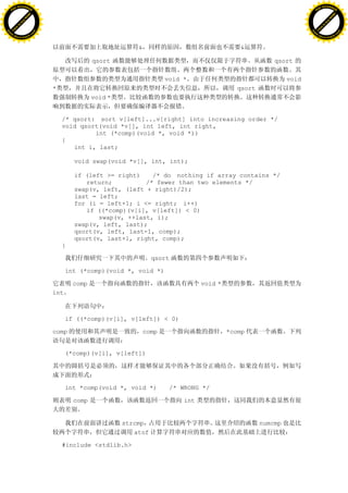 H                                                                                                                       H
          F-XC A N GE                                                                                                             F-XC A N GE
    PD                                                                                                                      PD




                          !




                                                                                                                                                  !
                       W




                                                                                                                                               W
                      O




                                                                                                                                              O
                     N




                                                                                                                                             N
                   y




                                                                                                                                           y
                bu




                                                                                                                                        bu
           to




                                                                                                                                   to
          k




                                                                                                                                  k
     lic




                                                                                                                             lic
    C




                                                                                                                            C
w




                                                                                                                        w
                               m




                                                                                                                                                       m
    w                                                                                                                       w
w




                                                                                                                        w
                              o




                                                                                                                                                      o
        .d o                  .c                                                                                                .d o                  .c
               c u-tr a c k                                                                                                            c u-tr a c k


                                                               &                                 &

                                                  qsort                                                     qsort

                                                                          void *                                 void
                                   *                                                            qsort
                                                  void *


                                       /* qsort: sort v[left]...v[right] into increasing order */
                                       void qsort(void *v[], int left, int right,
                                                int (*comp)(void *, void *))
                                       {
                                          int i, last;

                                           void swap(void *v[], int, int);

                                           if (left >= right)    /* do nothing if array contains */
                                              return;          /* fewer than two elements */
                                           swap(v, left, (left + right)/2);
                                           last = left;
                                           for (i = left+1; i <= right; i++)
                                              if ((*comp)(v[i], v[left]) < 0)
                                                  swap(v, ++last, i);
                                           swap(v, left, last);
                                           qsort(v, left, last-1, comp);
                                           qsort(v, last+1, right, comp);
                                       }

                                                                     qsort

                                         int (*comp)(void *, void *)

                                           comp                                      void *
                                   int



                                         if ((*comp)(v[i], v[left]) < 0)

                                   comp                            comp                       *comp


                                         (*comp)(v[i], v[left])




                                         int *comp(void *, void *)         /* WRONG */

                                           comp                                int


                                                           strcmp                                       numcmp
                                                              atof

                                       #include <stdlib.h>
 