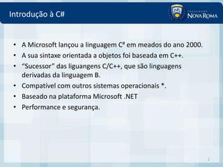 Introdução à C#


 • A Microsoft lançou a linguagem C# em meados do ano 2000.
 • A sua sintaxe orientada a objetos foi baseada em C++.
 • “Sucessor” das liguangens C/C++, que são linguagens
   derivadas da linguagem B.
 • Compatível com outros sistemas operacionais *.
 • Baseado na plataforma Microsoft .NET
 • Performance e segurança.




                                                              2
 