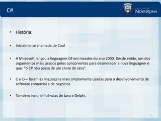 C#


• História:

•    Inicialmente chamada de Cool


•    A Microsoft lançou a linguagem C# em meados do ano 2000. Desde então, um dos
     argumentos mais usados pelos concorrentes para desmerecer a nova linguagem é
     que: “o C# não passa de um clone do Java”.

•    C e C++ foram as linguagens mais amplamente usadas para o desenvolvimento de
     software comercial e de negócios.

•    Também inclui influências de Java e Delphi.



                                                                                    3
 