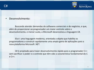 C#


• Desenvolvimento:

           Buscando atender demandas de softwares comerciais e de negócios, e que,
     além de proporcionar ao programador um maior controle sobre o
     desenvolvimento, e menor custo, a Microsoft desenvolveu a linguagem C#.

           Ela é uma linguagem moderna, orientada a objeto que habilita os
     programadores a construir rapidamente uma ampla gama de aplicações para a
     nova plataforma Microsoft .NET.

           C# é projetado para trazer desenvolvimento rápido para o programador C++
     sem sacrificar o poder e o controle que têm sido a característica fundamental do C
     e C++.



                                                                                      4
 