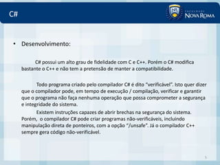C#


• Desenvolvimento:

           C# possui um alto grau de fidelidade com C e C++. Porém o C# modifica
     bastante o C++ e não tem a pretensão de manter a compatibilidade.

            Todo programa criado pelo compilador C# é dito “verificável”. Isto quer dizer
     que o compilador pode, em tempo de execução / compilação, verificar e garantir
     que o programa não faça nenhuma operação que possa comprometer a segurança
     e integridade do sistema.
            Existem instruções capazes de abrir brechas na segurança do sistema.
     Porém, o compilador C# pode criar programas não-verificáveis, incluindo
     manipulação direta de ponteiros, com a opção “/unsafe”. Já o compilador C++
     sempre gera código não-verificável.



                                                                                        5
 