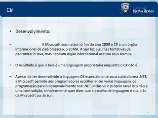 C#


• Desenvolvimento:

•                     A Microsoft submeteu no fim do ano 2000 o C# a um órgão
     internacional de padronização, o ECMA. A Sun fez algumas tentativas de
     padronizar o Java, mas nenhum órgão internacional aceitou seus termos.

•    O resultado é que o Java é uma linguagem proprietária enquanto o C# não é.

•    Apesar de ter desenvolvido a linguagem C# especialmente para a plataforma .NET,
     a Microsoft permite aos programadores escolher entre várias linguagens de
     programação para o desenvolvimento sob .NET, inclusive o próprio Java! Isto não é
     uma contradição, simplesmente quer dizer que a escolha de linguagem é sua, não
     da Microsoft ou da Sun.



                                                                                     6
 