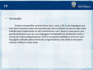 C#


• Conclusão:

            Embora compartilhe características com o Java, o C# é uma linguagem que
     traz vários recursos muito interessantes que não ou existem no Java ou dão muito
     trabalho para implementar ou têm performance ruim. Porem o Java possui uma
     grande preferência por seu uma linguagem multiplataforma facilitando muito o
     serviço de muitos programadores. O C# é um grande candidato a se tornar uma
     linguagem utilizados pela maioria dos programadores, mas ainda é necessário
     analisar e efetuar muitos teste.




                                                                                        8
 