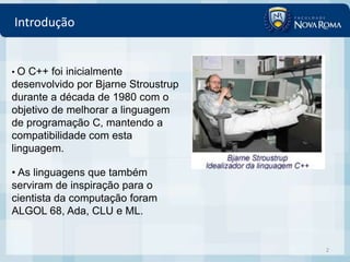 Introdução


•O  C++ foi inicialmente
desenvolvido por Bjarne Stroustrup
durante a década de 1980 com o
objetivo de melhorar a linguagem
de programação C, mantendo a
compatibilidade com esta
linguagem.

• As linguagens que também
serviram de inspiração para o
cientista da computação foram
ALGOL 68, Ada, CLU e ML.


                                     2
 