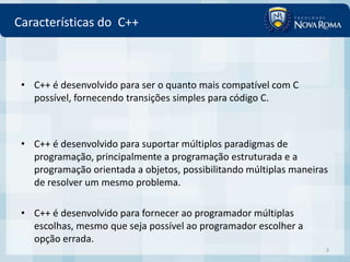 Características do C++



 • C++ é desenvolvido para ser o quanto mais compatível com C
   possível, fornecendo transições simples para código C.



 • C++ é desenvolvido para suportar múltiplos paradigmas de
   programação, principalmente a programação estruturada e a
   programação orientada a objetos, possibilitando múltiplas maneiras
   de resolver um mesmo problema.

 • C++ é desenvolvido para fornecer ao programador múltiplas
   escolhas, mesmo que seja possível ao programador escolher a
   opção errada.
                                                                    3
 