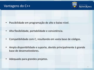 Vantagens do C++



 • Possibilidade em programação de alto e baixo nível.

 • Alta flexibilidade, portabilidade e consistência.

 • Compatibilidade com C, resultando em vasta base de códigos.

 • Ampla disponibilidade e suporte, devido principalmente à grande
   base de desenvolvedores.

 • Adequado para grandes projetos.

                                                                     5
 