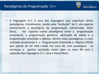 Paradigmas da Programação C++


 • A linguagem C++ é uma das linguagens que suportam vários
   paradigmas. Inicialmente, sendo uma “evolução” de C, ela suporta
   inteiramente o paradigma da programação estruturada. Além
   disso,     ela suporta outros paradigmas como a programação
   procedural, a programação genérica, abstração de dados e a
   programação orientada a objetos. Dentre estes paradigmas, o mais
   utilizado atualmente é a Programação Orientada a Objetos (POO)
   que apesar de ter sido criada nos anos 60, este paradigma só
   começou a ganhar aceitação maior após os anos 90 com a
   explosão das linguagens C++, Java e Visual Basic.




                                                                  7
 