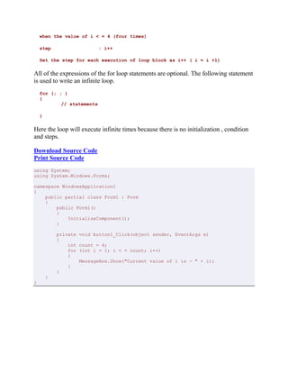 when the value of i < = 4 (four times)
step : i++
Set the step for each execution of loop block as i++ ( i = i +1)
All of the expressions of the for loop statements are optional. The following statement
is used to write an infinite loop.
for (; ; )
{
// statements
}
Here the loop will execute infinite times because there is no initialization , condition
and steps.
Download Source Code
Print Source Code
using System;
using System.Windows.Forms;
namespace WindowsApplication1
{
public partial class Form1 : Form
{
public Form1()
{
InitializeComponent();
}
private void button1_Click(object sender, EventArgs e)
{
int count = 4;
for (int i = 1; i < = count; i++)
{
MessageBox.Show("Current value of i is - " + i);
}
}
}
}
 