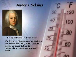 Anders Celsius
Foi um astrônomo e físico sueco.
Ele fundou o Observatório Astronômico
de Uppsala em 1741, e em 1742 ele
propôs os Graus Celsius de
temperatura, escala que leva seu
nome.
 