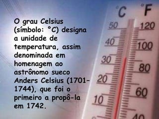 O grau Celsius
(símbolo: °C) designa
a unidade de
temperatura, assim
denominada em
homenagem ao
astrônomo sueco
Anders Celsius (1701–
1744), que foi o
primeiro a propô-la
em 1742.
 