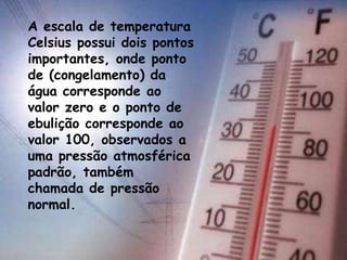 .
A escala de temperatura
Celsius possui dois pontos
importantes, onde ponto
de (congelamento) da
água corresponde ao
valor zero e o ponto de
ebulição corresponde ao
valor 100, observados a
uma pressão atmosférica
padrão, também
chamada de pressão
normal.
 