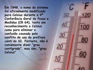 Em 1948, o nome do sistema
foi oficialmente modificado
para Celsius durante a 9ª
Conferência Geral de Pesos e
Medidas (CR 64), tanto em
reconhecimento a Celsius
como para eliminar a
confusão causada pelo
conflito de uso do prefixos
centi do SI. Portanto, não é
conveniente dizer "grau
centígrado", mas sim, "grau
Celsius"
 