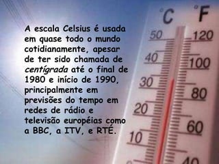 A escala Celsius é usada
em quase todo o mundo
cotidianamente, apesar
de ter sido chamada de
centígrada até o final de
1980 e início de 1990,
principalmente em
previsões do tempo em
redes de rádio e
televisão européias como
a BBC, a ITV, e RTÉ.
 