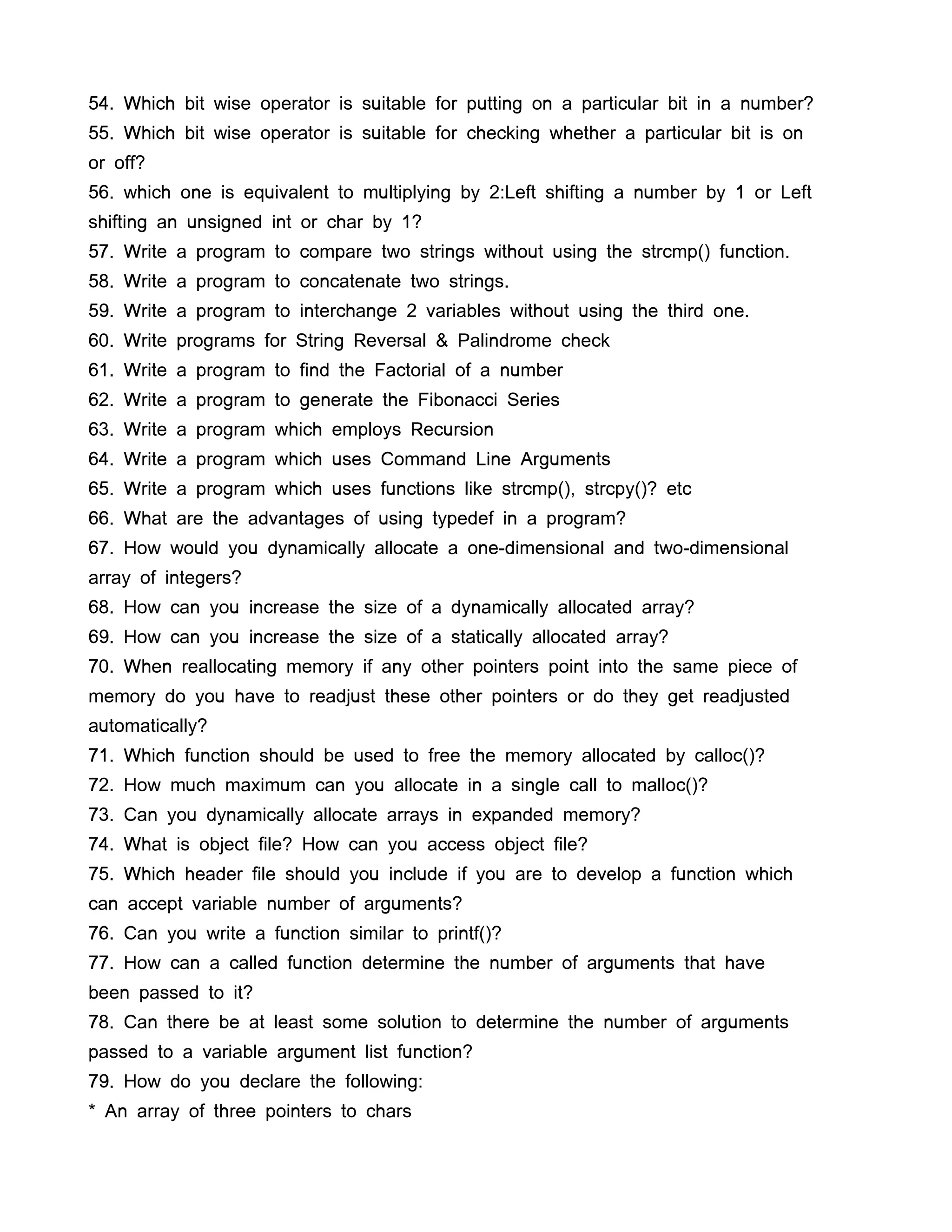 54. Which bit wise operator is suitable for putting on a particular bit in a number?
55. Which bit wise operator is suitable for checking whether a particular bit is on
or off?
56. which one is equivalent to multiplying by 2:Left shifting a number by 1 or Left
shifting an unsigned int or char by 1?
57. Write a program to compare two strings without using the strcmp() function.
58. Write a program to concatenate two strings.
59. Write a program to interchange 2 variables without using the third one.
60. Write programs for String Reversal & Palindrome check
61. Write a program to find the Factorial of a number
62. Write a program to generate the Fibonacci Series
63. Write a program which employs Recursion
64. Write a program which uses Command Line Arguments
65. Write a program which uses functions like strcmp(), strcpy()? etc
66. What are the advantages of using typedef in a program?
67. How would you dynamically allocate a one-dimensional and two-dimensional
array of integers?
68. How can you increase the size of a dynamically allocated array?
69. How can you increase the size of a statically allocated array?
70. When reallocating memory if any other pointers point into the same piece of
memory do you have to readjust these other pointers or do they get readjusted
automatically?
71. Which function should be used to free the memory allocated by calloc()?
72. How much maximum can you allocate in a single call to malloc()?
73. Can you dynamically allocate arrays in expanded memory?
74. What is object file? How can you access object file?
75. Which header file should you include if you are to develop a function which
can accept variable number of arguments?
76. Can you write a function similar to printf()?
77. How can a called function determine the number of arguments that have
been passed to it?
78. Can there be at least some solution to determine the number of arguments
passed to a variable argument list function?
79. How do you declare the following:
* An array of three pointers to chars
 