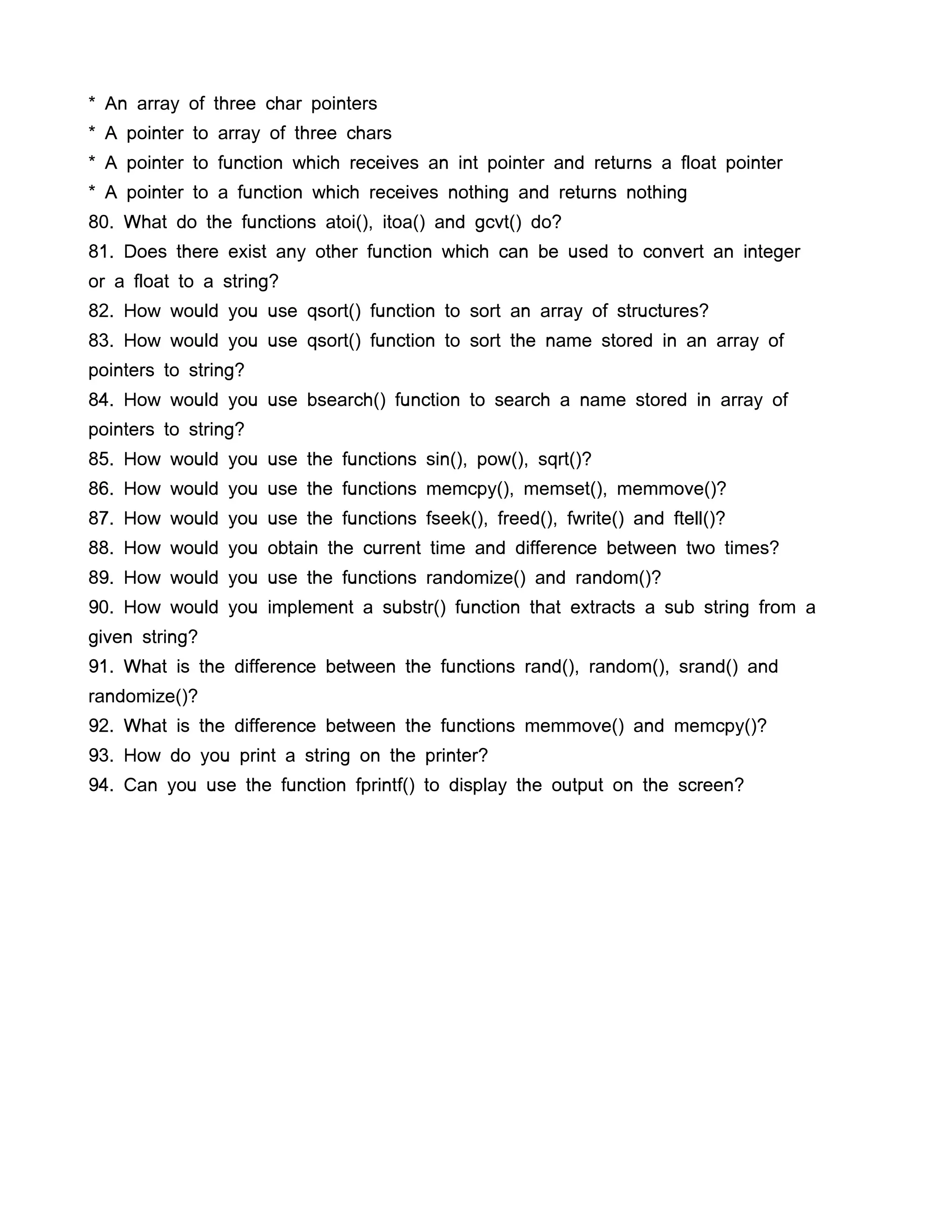 * An array of three char pointers
* A pointer to array of three chars
* A pointer to function which receives an int pointer and returns a float pointer
* A pointer to a function which receives nothing and returns nothing
80. What do the functions atoi(), itoa() and gcvt() do?
81. Does there exist any other function which can be used to convert an integer
or a float to a string?
82. How would you use qsort() function to sort an array of structures?
83. How would you use qsort() function to sort the name stored in an array of
pointers to string?
84. How would you use bsearch() function to search a name stored in array of
pointers to string?
85. How would you use the functions sin(), pow(), sqrt()?
86. How would you use the functions memcpy(), memset(), memmove()?
87. How would you use the functions fseek(), freed(), fwrite() and ftell()?
88. How would you obtain the current time and difference between two times?
89. How would you use the functions randomize() and random()?
90. How would you implement a substr() function that extracts a sub string from a
given string?
91. What is the difference between the functions rand(), random(), srand() and
randomize()?
92. What is the difference between the functions memmove() and memcpy()?
93. How do you print a string on the printer?
94. Can you use the function fprintf() to display the output on the screen?
 