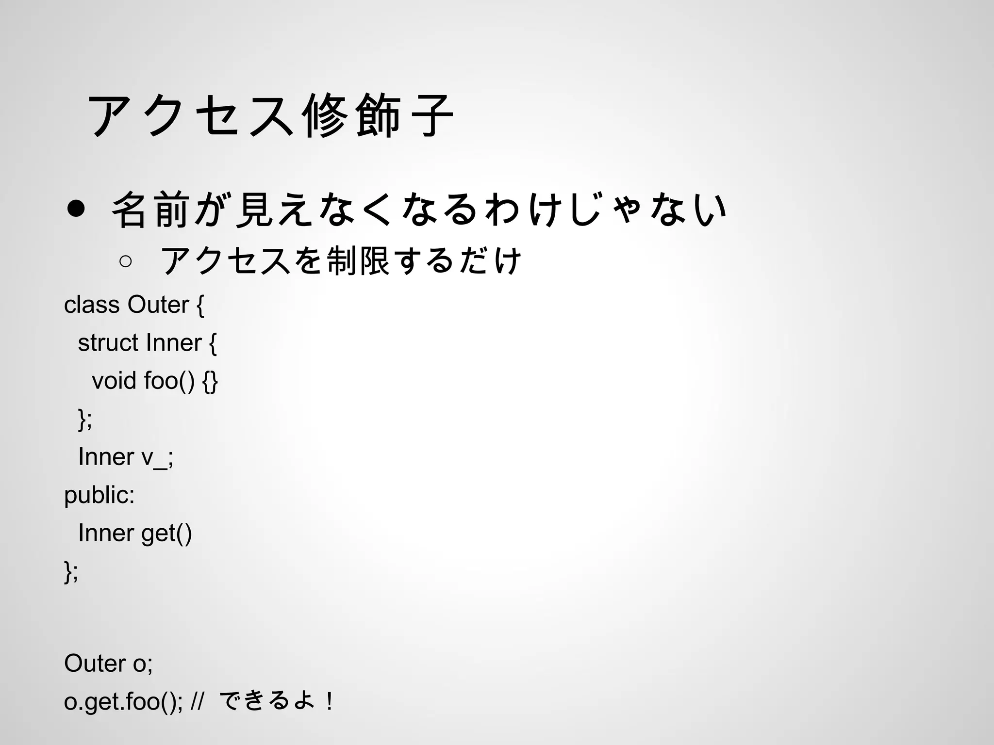 アクセス修飾子
• 名前が見えなくなるわけじゃない
o アクセスを制限するだけ
class Outer {
struct Inner {
void foo() {}
};
Inner v_;
public:
Inner get()
};
Outer o;
o.get.foo(); // できるよ！
 