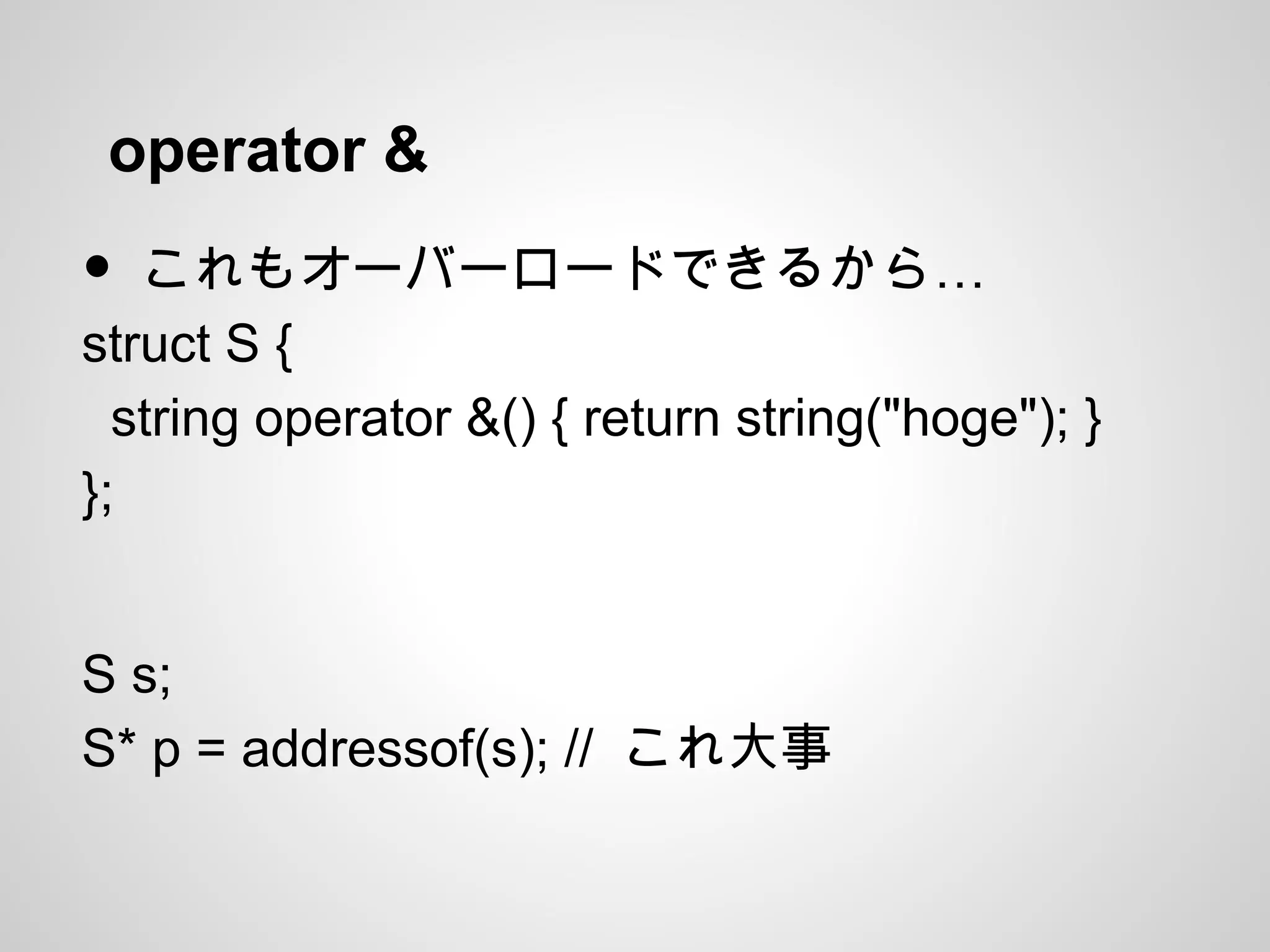operator &
• …これもオーバーロードできるから
struct S {
string operator &() { return string("hoge"); }
};
S s;
S* p = addressof(s); // これ大事
 
