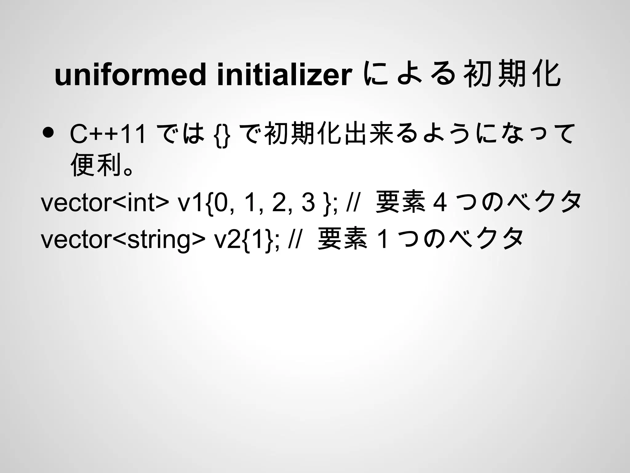 uniformed initializer による初期化
• C++11 では {} で初期化出来るようになって
便利。
vector<int> v1{0, 1, 2, 3 }; // 要素４つのベクタ
vector<string> v2{1}; // 要素１つのベクタ
 