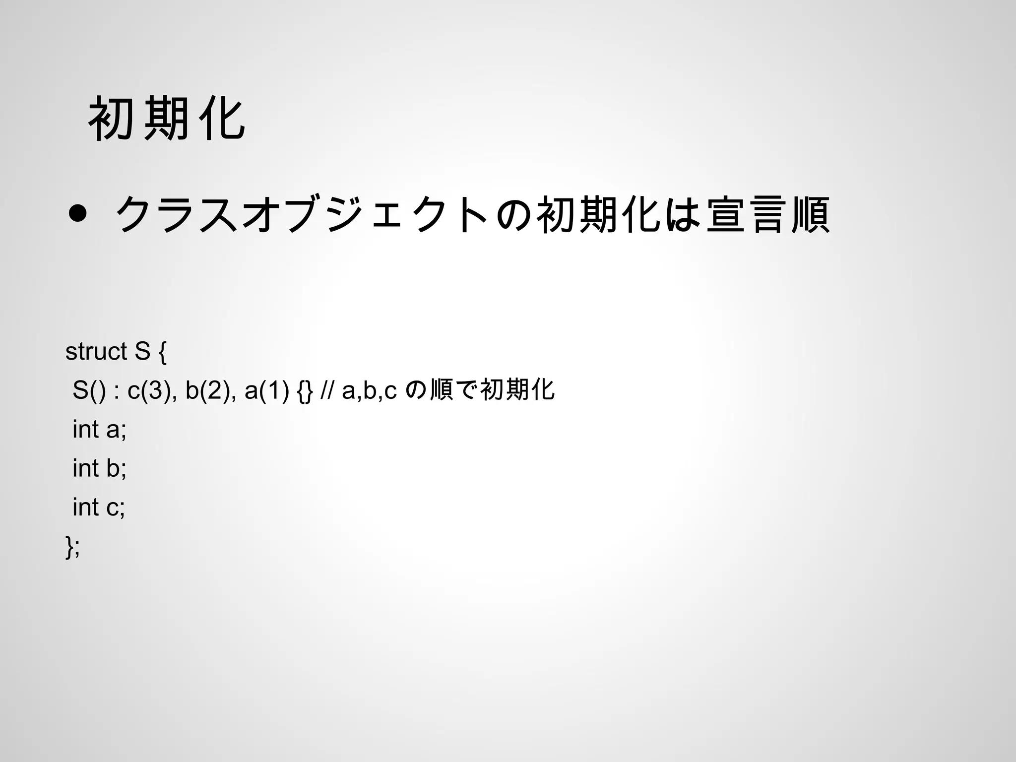 初期化
• クラスオブジェクトの初期化は宣言順
struct S {
S() : c(3), b(2), a(1) {} // a,b,c の順で初期化
int a;
int b;
int c;
};
 