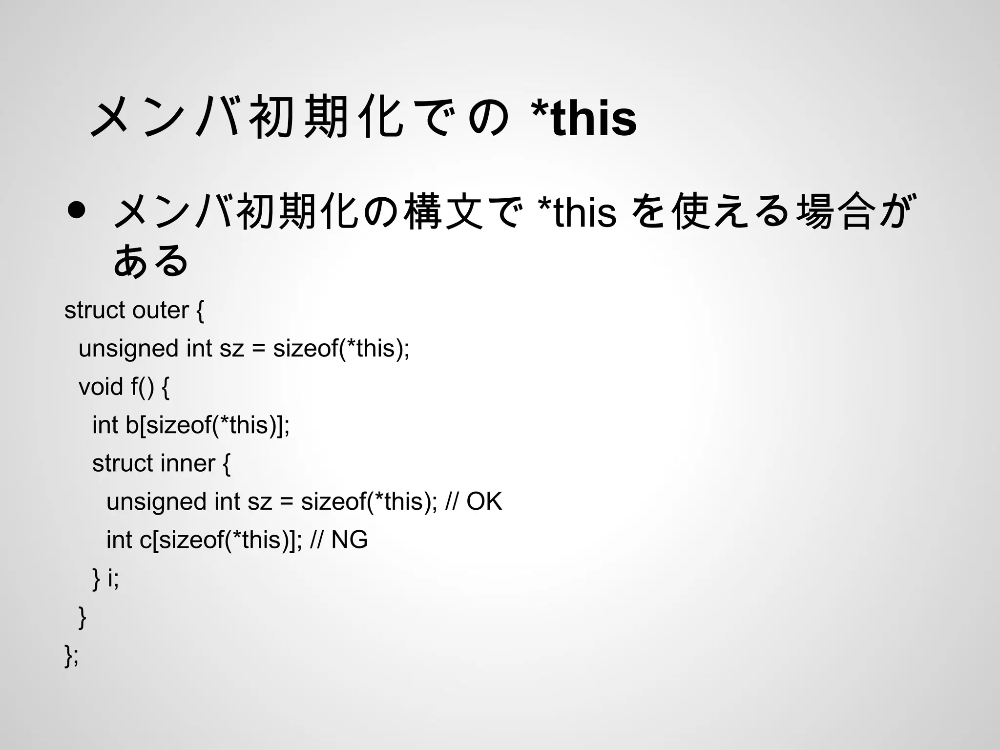 メンバ初期化での *this
• メンバ初期化の構文で *this を使える場合が
ある
struct outer {
unsigned int sz = sizeof(*this);
void f() {
int b[sizeof(*this)];
struct inner {
unsigned int sz = sizeof(*this); // OK
int c[sizeof(*this)]; // NG
} i;
}
};
 