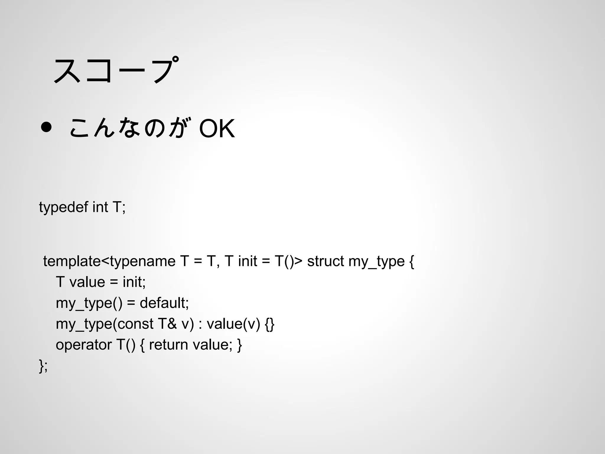 スコープ
• こんなのが OK
typedef int T;
template<typename T = T, T init = T()> struct my_type {
T value = init;
my_type() = default;
my_type(const T& v) : value(v) {}
operator T() { return value; }
};
 