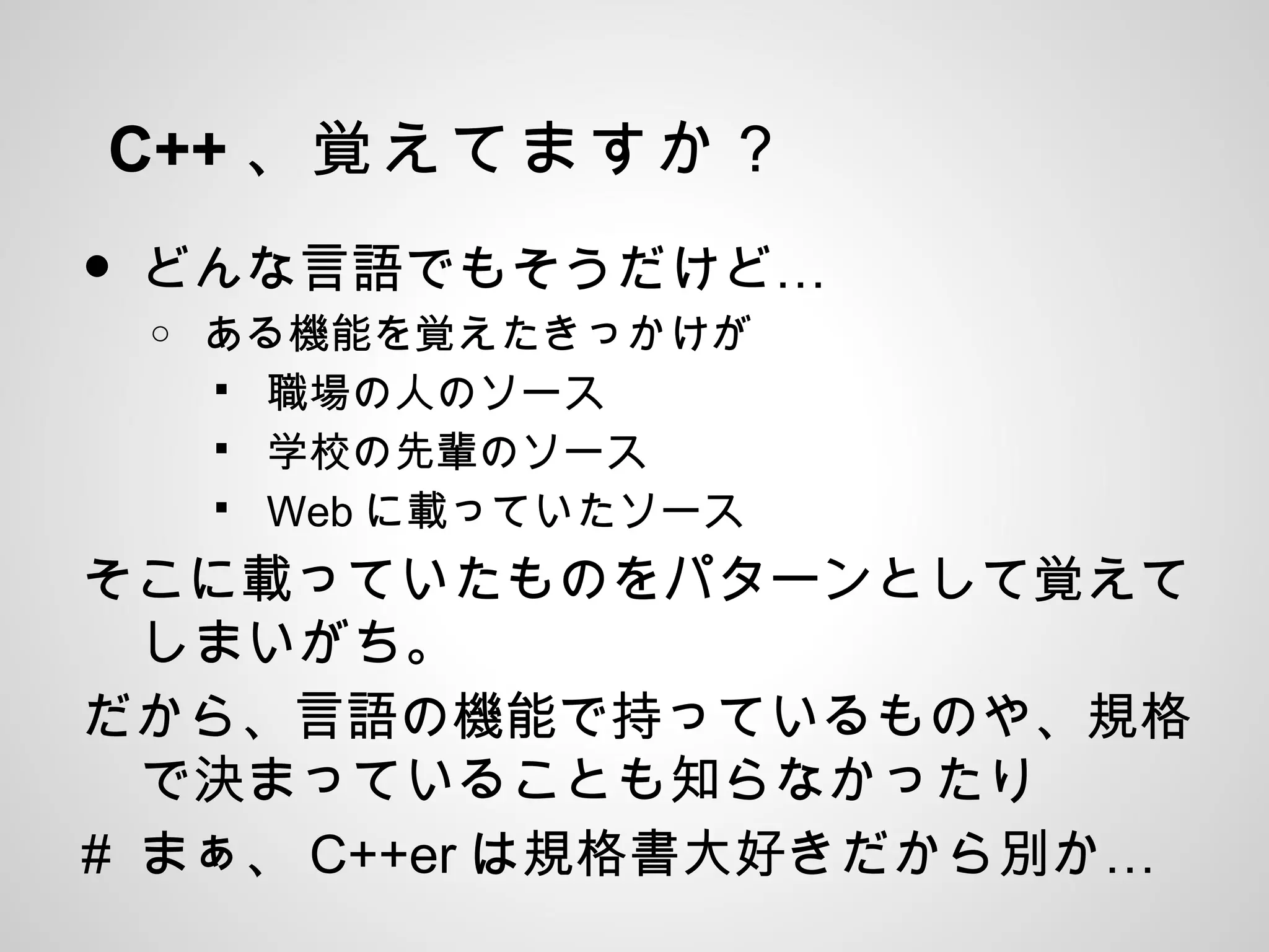 C++ 、覚えてますか？
• …どんな言語でもそうだけど
o ある機能を覚えたきっかけが
 職場の人のソース
 学校の先輩のソース
 Web に載っていたソース
そこに載っていたものをパターンとして覚えて
しまいがち。
だから、言語の機能で持っているものや、規格
で決まっていることも知らなかったり
# まぁ、 C++er …は規格書大好きだから別か
 