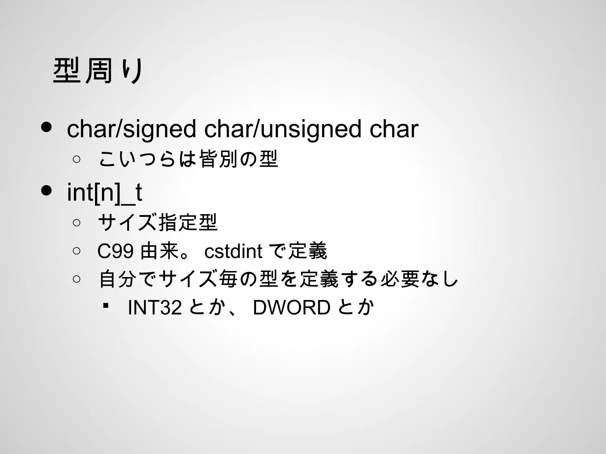 型周り
• char/signed char/unsigned char
o こいつらは皆別の型
• int[n]_t
o サイズ指定型
o C99 由来。 cstdint で定義
o 自分でサイズ毎の型を定義する必要なし
 INT32 とか、 DWORD とか
 