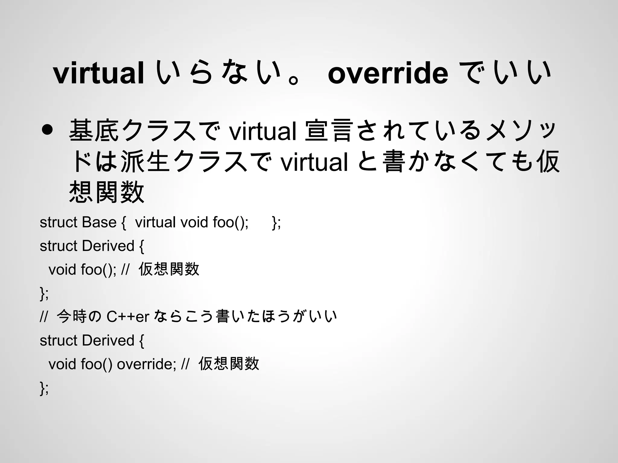 virtual いらない。 override でいい
• 基底クラスで virtual 宣言されているメソッ
ドは派生クラスで virtual と書かなくても仮
想関数
struct Base { virtual void foo(); 　 };
struct Derived {
void foo(); // 仮想関数
};
// 今時の C++er ならこう書いたほうがいい
struct Derived {
void foo() override; // 仮想関数
};
 