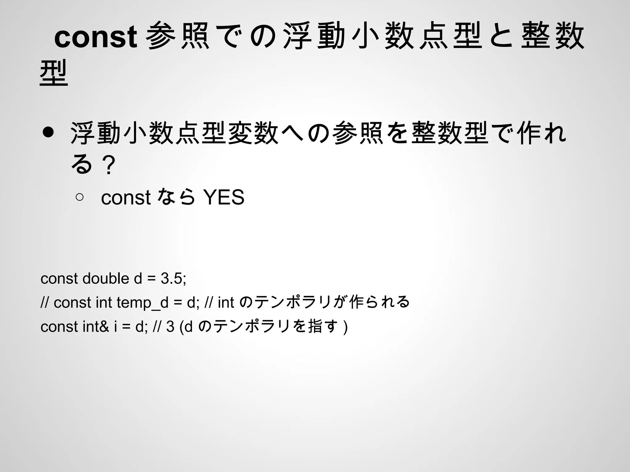 const 参照での浮動小数点型と整数
型
• 浮動小数点型変数への参照を整数型で作れ
る？
o const なら YES
const double d = 3.5;
// const int temp_d = d; // int のテンポラリが作られる
const int& i = d; // 3 (d のテンポラリを指す )
 