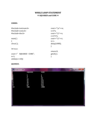 WHILE LOOP STATEMENT
 SQUARED and CUBE 
CODES:
#include<iostream.h>
#include<conio.h>
#include<dos.h>
main( )
{
clrscr( );
int n,s,c;
cout<<" SQUARED CUBE";
n=1;
while(n<=10){
cout<<"n"<<n;
s=n*n;
cout<<"t"<<s;
c=n*n*n;
cout<<"t"<<c;
n++;
delay(1000);
}
return 0;
getch( );
}
OUTPUT:
 