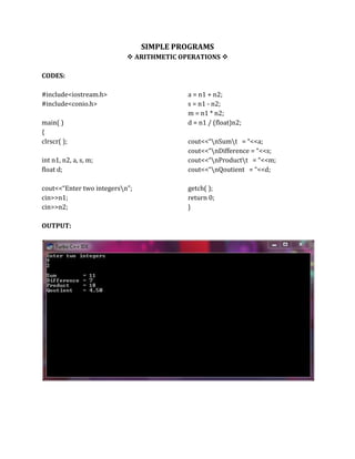 SIMPLE PROGRAMS
 ARITHMETIC OPERATIONS 
CODES:
#include<iostream.h>
#include<conio.h>
main( )
{
clrscr( );
int n1, n2, a, s, m;
float d;
cout<<“Enter two integersn”;
cin>>n1;
cin>>n2;
a = n1 + n2;
s = n1 - n2;
m = n1 * n2;
d = n1 / (float)n2;
cout<<“nSumt = “<<a;
cout<<“nDifference = “<<s;
cout<<“nProductt = “<<m;
cout<<“nQoutient = “<<d;
getch( );
return 0;
}
OUTPUT:
 