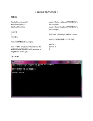  VOLUME OF CYLINDER 
CODES:
#include<iostream.h>
#include<conio.h>
#define Pi 3.1416
main( )
{
clrscr( );
float VOLUME,radius,height;
cout<<“This program will compute the
VOLUME of CYLINDER with an input of
height and radius.n”;
cout<<“Enter radius of CYLINDER: “;
cin>>radius;
cout<<“Enter height of CYLINDER: “;
cin>>height;
VOLUME = Pi*height*radius*radius;
cout<<“nVOLUME:”<<VOLUME;
getch( );
return 0;
}
OUTPUT:
 