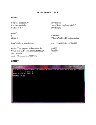  VOLUME OF A CONE 
CODES:
#include<iostream.h>
#include<conio.h>
#define Pi 3.1416
main( )
{
clrscr( );
float VOLUME,radius,height;
cout<<“This program will compute the
VOLUME of CONE with an input of height
and radius.n”;
cout<<“Enter radius of CONE: “;
cin>>radius;
cout<<“Enter height of CONE: “;
cin>>height;
VOLUME =
Pi*height*radius+Pi*radius*radius;
cout<<“nVOLUME:”<<VOLUME;
getch( );
return 0;
}
OUTPUT:
 