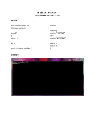 IF ELSE STATEMENT
 NEGATIVE OR POSITIVE 
CODES:
#include<iostream.h>
#include<conio.h>
main( )
{
clrscr( );
int n;
cout<<"Enter a number: ";
cin>>n;
if(n>=0)
cout<<"POSITIVE";
else
cout<<"NEGATIVE";
getch( );
return 0;
}
OUTPUT:
 