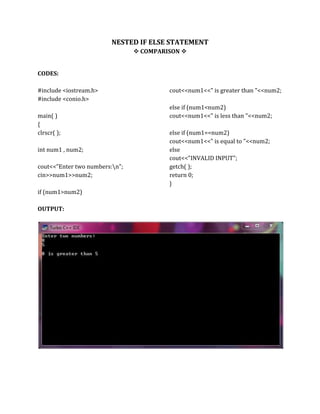 NESTED IF ELSE STATEMENT
 COMPARISON 
CODES:
#include <iostream.h>
#include <conio.h>
main( )
{
clrscr( );
int num1 , num2;
cout<<"Enter two numbers:n";
cin>>num1>>num2;
if (num1>num2)
cout<<num1<<" is greater than "<<num2;
else if (num1<num2)
cout<<num1<<" is less than "<<num2;
else if (num1==num2)
cout<<num1<<" is equal to "<<num2;
else
cout<<"INVALID INPUT";
getch( );
return 0;
}
OUTPUT:
 