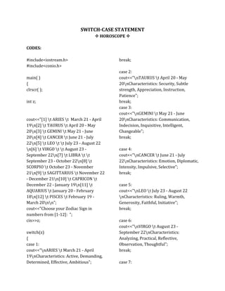 SWITCH-CASE STATEMENT
 HOROSCOPE 
CODES:
#include<iostream.h>
#include<conio.h>
main( )
{
clrscr( );
int z;
cout<<"[1] t ARIES t March 21 - April
19n[2] t TAURUS t April 20 - May
20n[3] t GEMINI t May 21 - June
20n[4] t CANCER t June 21 - July
22n[5] t LEO t t July 23 - August 22
n[6] t VIRGO t t August 23 -
September 22n[7] t LIBRA t t
September 23 - October 22n[8] t
SCORPIO t October 23 - November
21n[9] t SAGITTARIUS t November 22
- December 21n[10] t CAPRICON t
December 22 - January 19n[11] t
AQUARIUS t January 20 - February
18n[12] t PISCES t February 19 -
March 20nn";
cout<<"Choose your Zodiac Sign in
numbers from [1-12]: ";
cin>>z;
switch(z)
{
case 1:
cout<<"nARIES t March 21 - April
19nCharacteristics: Active, Demanding,
Determined, Effective, Ambitious";
break;
case 2:
cout<<"nTAURUS t April 20 - May
20nCharacteristics: Security, Subtle
strength, Appreciation, Instruction,
Patience";
break;
case 3:
cout<<"nGEMINI t May 21 - June
20nCharacteristics: Communication,
Indecision, Inquisitive, Intelligent,
Changeable";
break;
case 4:
cout<<"nCANCER t June 21 - July
22nCharacteristics: Emotion, Diplomatic,
Intensity, Impulsive, Selective";
break;
case 5:
cout<<"nLEO t July 23 - August 22
nCharacteristics: Ruling, Warmth,
Generosity, Faithful, Initiative";
break;
case 6:
cout<<"nVIRGO t August 23 -
September 22nCharacteristics:
Analyzing, Practical, Reflective,
Observation, Thoughtful";
break;
case 7:
 