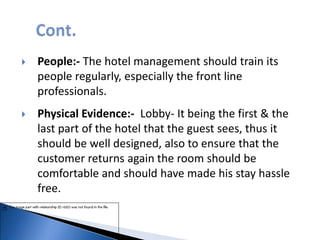  People:- The hotel management should train its
people regularly, especially the front line
professionals.
 Physical Evidence:- Lobby- It being the first & the
last part of the hotel that the guest sees, thus it
should be well designed, also to ensure that the
customer returns again the room should be
comfortable and should have made his stay hassle
free.
 