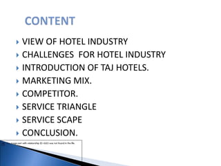  VIEW OF HOTEL INDUSTRY
 CHALLENGES FOR HOTEL INDUSTRY
 INTRODUCTION OF TAJ HOTELS.
 MARKETING MIX.
 COMPETITOR.
 SERVICE TRIANGLE
 SERVICE SCAPE
 CONCLUSION.
 