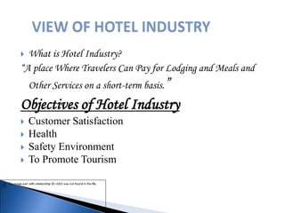  What is Hotel Industry?
“A place Where Travelers Can Pay for Lodging and Meals and
Other Services on a short-term basis.”
Objectives of Hotel Industry
 Customer Satisfaction
 Health
 Safety Environment
 To Promote Tourism
 