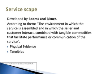 Developed by Booms and Bitner.
According to them: “The environment in which the
service is assembled and in which the seller and
customer interact, combined with tangible commodities
that facilitate performance or communication of the
service".
 Physical Evidence
 Tangibles
 