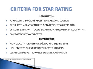 3 STAR HOTELS
 FORMAL AND SPACIOUS RECEPTION AREA AND LOUNGE
 THEIR RESTUARANTS CATER TO NON- RESIDENTS GUESTS TOO
 EN-SUITE BATHS WITH GOOD STANDARD AND QUALITY OF EQUIPMENTS
 COMFORTABLE STAY TARGETED
4 STAR HOTELS
 HIGH QUALITY FURNISHING, DÉCOR, AND EQUIPMENTS
 HIGH STAFF TO GUEST RATIO FOR BETTER SERVICES
 SERIOUS APPROACH TOWARDS CUISINES AND VARIETY
 