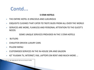5 STAR HOTELS
 THE ENTIRE HOTEL IS SPACIOUS AND LUXURIOUS
 EXQUISITE CUISINES THAT CATER TO TASTE BUDS FROM ALL OVER THE WORLD
 SERVICES ARE MORE, FLAWLESS AND PERSONAL ATTENTION TO THE GUEST’S
NEEDS
SOME UNIQUE SERVICES PROVIDED IN THE 5 STAR HOTELS
 BUTLERS
 CHAUFFER DRIVEN LUXURY CARS
 PILLOW MENU
 CUSTOMISED SERVICES IN THE IN-HOUSE SPA AND SALOON
 42” PLASMA TV, INTERNET, FAX, LAPTOPS ON RENT AND MUCH MORE …
 