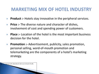  Product :- Hotels stay innovative in the peripheral services.
 Price :- The diverse nature and character of dishes,
involvement of cost and spending power of customers.
 Place :- Location of the hotel is the most important business
decision for the hotel.
 Promotion :- Advertisement, publicity, sales promotion,
personal selling, word-of-mouth promotion and
telemarketing are the components of a hotel’s marketing
strategy.
 