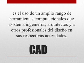 CAD
es el uso de un amplio rango de
herramientas computacionales que
asisten a ingenieros, arquitectos y a
otros profesionales del diseño en
sus respectivas actividades.
 